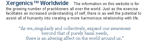Text Box: Xergenics™ Home Study Guide We will periodically post information that will assist in your personal research and studies. One may find that it is in their daily practice that all prior learning begins to come alive and animate the conscious sphere of movement. Therefore it is of special importance that you make it a point to invest in your practice a little each day.
Learning is a lifelong journey that takes many twists and turns. One moment we may be making an arduous ascent upwards and the next finding ourselves having reached the top of the summit; basking in the rewards obtained through our diligent efforts. When suddenly we are taken aback by a gust of wind that rolls through the clouds, leaving a breathtaking view that catches a glimpse of our attention; whereby making us aware of the vast territory still ahead.